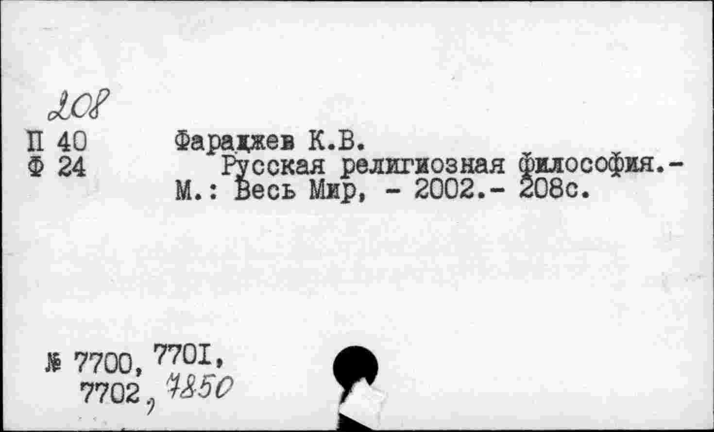 ﻿10?
П 40 Фаралжев К.В.
Ф 24	Русская религиозная философия.
М.: Весь Мир, - 2002.- 208с.
> 7700,
7702
7701, л П5О )